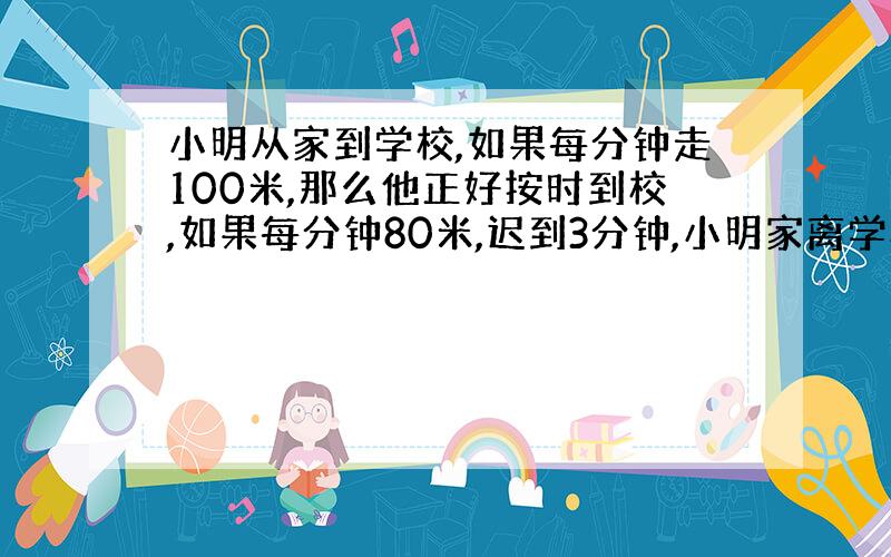 小明从家到学校,如果每分钟走100米,那么他正好按时到校,如果每分钟80米,迟到3分钟,小明家离学校多远