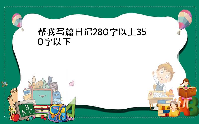 帮我写篇日记280字以上350字以下