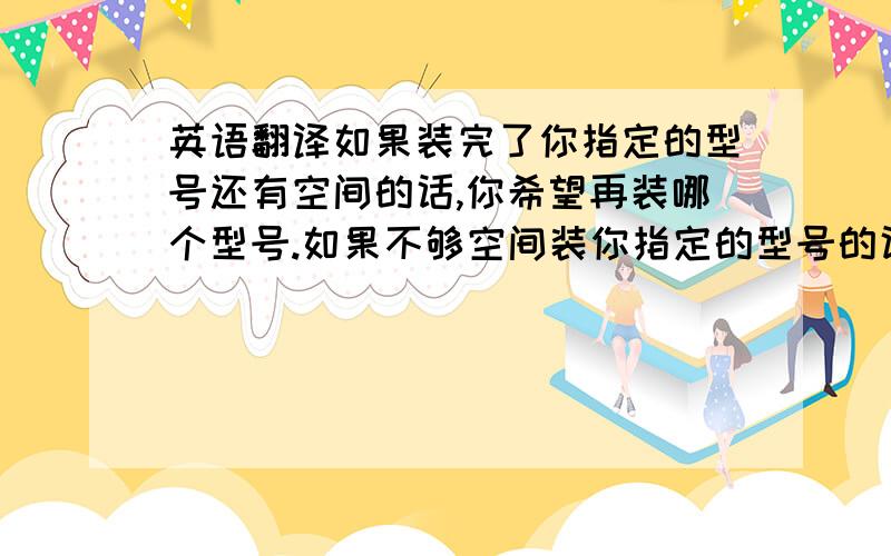 英语翻译如果装完了你指定的型号还有空间的话,你希望再装哪个型号.如果不够空间装你指定的型号的话,你希望短装哪个型号?以上