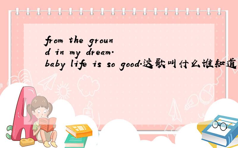 from the ground in my dream.baby life is so good.这歌叫什么谁知道?