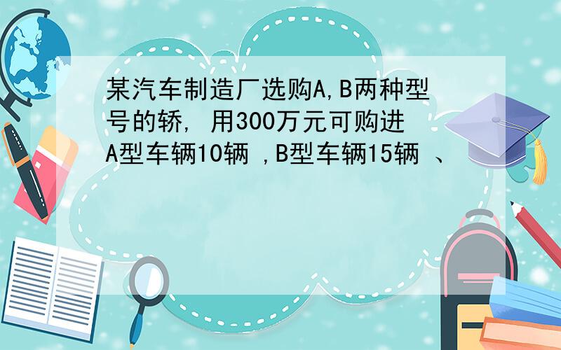 某汽车制造厂选购A,B两种型号的轿, 用300万元可购进A型车辆10辆 ,B型车辆15辆 、