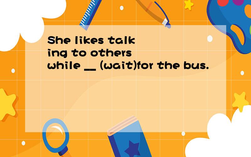 She likes talking to others while __ (wait)for the bus.