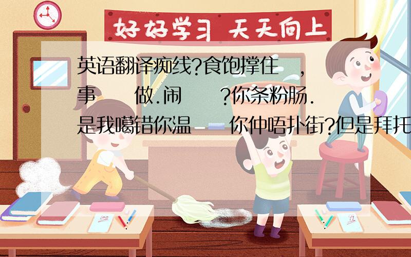 英语翻译痴线?食饱撑住嗮,冇事搵嘢做.闹佢哋?你条粉肠.是我噶错你温佢哋你仲唔扑街?但是拜托你唔要咁嗨侮辱佢哋 你睇我唔