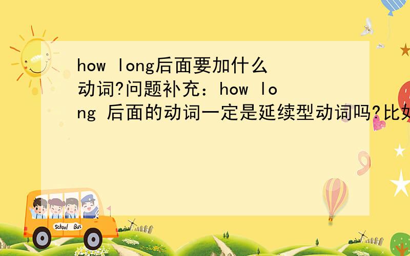 how long后面要加什么动词?问题补充：how long 后面的动词一定是延续型动词吗?比如要用 How long