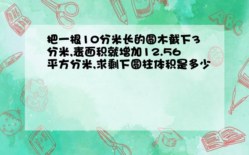 把一根10分米长的圆木截下3分米,表面积就增加12.56平方分米,求剩下圆柱体积是多少