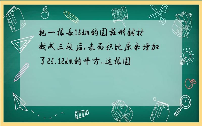 把一根长15dm的圆柱形钢材截成三段后,表面积比原来增加了25.12dm的平方,这根圆