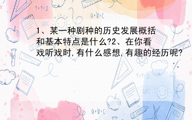 1、某一种剧种的历史发展概括和基本特点是什么?2、在你看戏听戏时,有什么感想,有趣的经历呢?