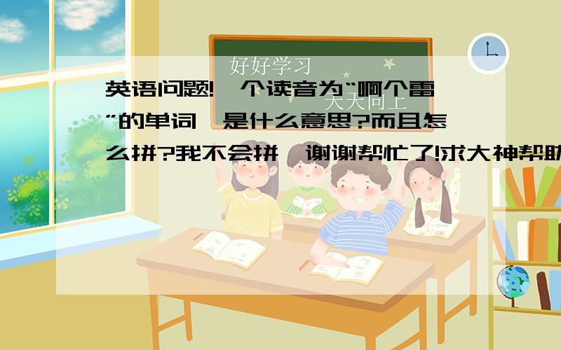 英语问题!一个读音为“啊个雷”的单词,是什么意思?而且怎么拼?我不会拼,谢谢帮忙了!求大神帮助