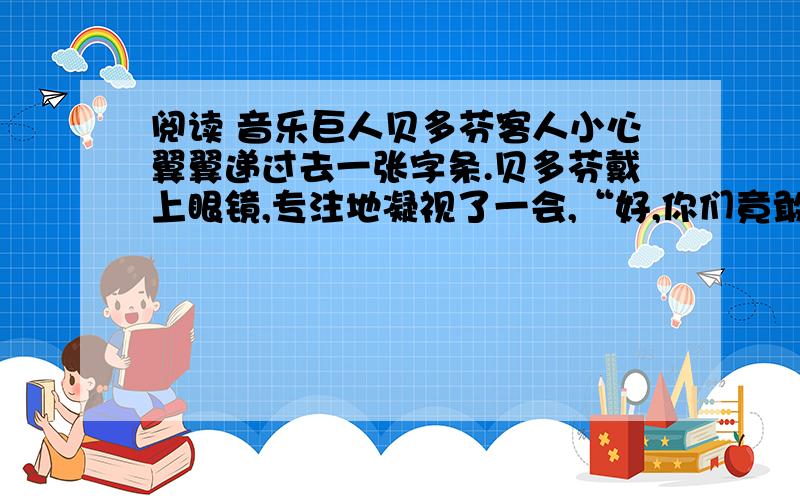 阅读 音乐巨人贝多芬客人小心翼翼递过去一张字条.贝多芬戴上眼镜,专注地凝视了一会,“好,你们竟敢到兽穴里来抓老狮子的毛,