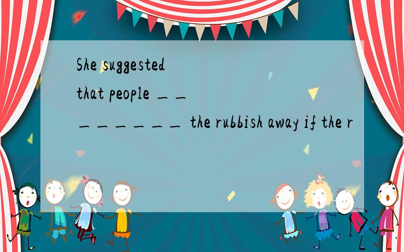 She suggested that people ________ the rubbish away if the r