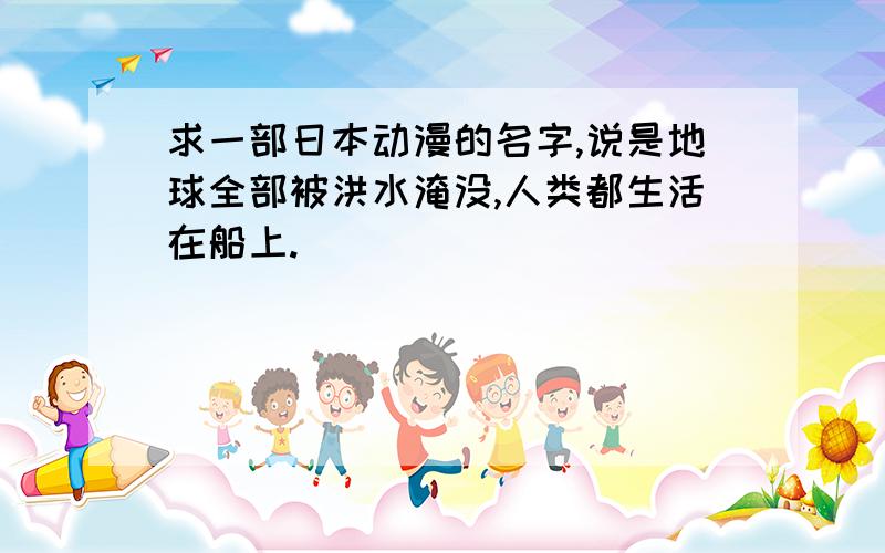 求一部日本动漫的名字,说是地球全部被洪水淹没,人类都生活在船上.