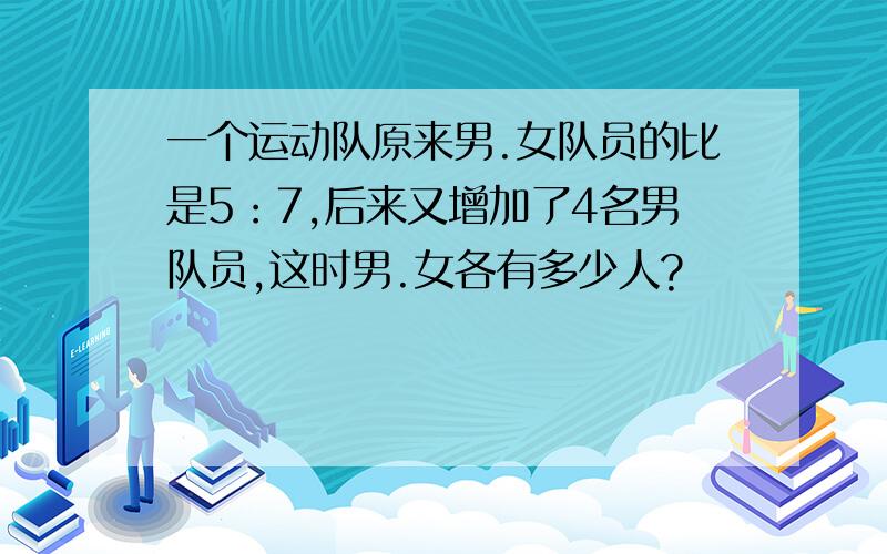 一个运动队原来男.女队员的比是5：7,后来又增加了4名男队员,这时男.女各有多少人?