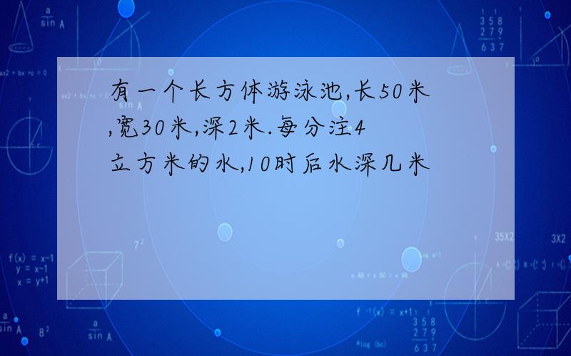 有一个长方体游泳池,长50米,宽30米,深2米.每分注4立方米的水,10时后水深几米