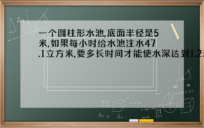 一个圆柱形水池,底面半径是5米,如果每小时给水池注水47.1立方米,要多长时间才能使水深达到1.2米?