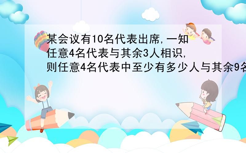 某会议有10名代表出席,一知任意4名代表与其余3人相识,则任意4名代表中至少有多少人与其余9名代表相识