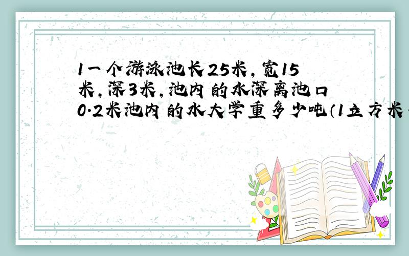 1一个游泳池长25米,宽15米,深3米,池内的水深离池口0.2米池内的水大学重多少吨（1立方米等于1吨)2.在游泳池的侧