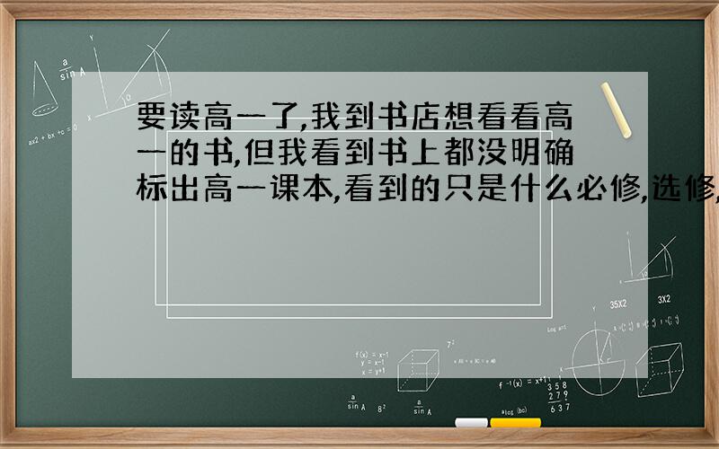 要读高一了,我到书店想看看高一的书,但我看到书上都没明确标出高一课本,看到的只是什么必修,选修,还有2-3,1-3等符号