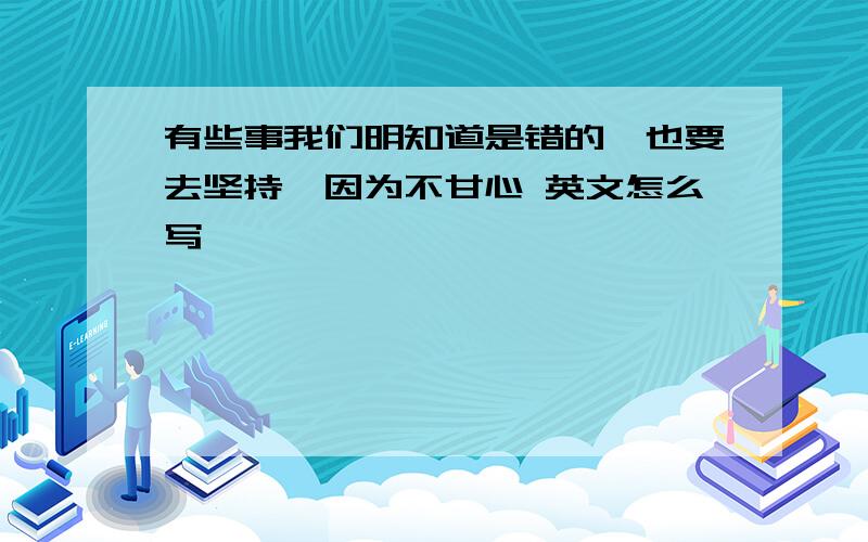 有些事我们明知道是错的,也要去坚持,因为不甘心 英文怎么写