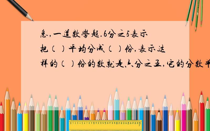 急,一道数学题.6分之5表示把（）平均分成（）份,表示这样的（）份的数就是六分之五,它的分数单位（）,再增加（）个这样的