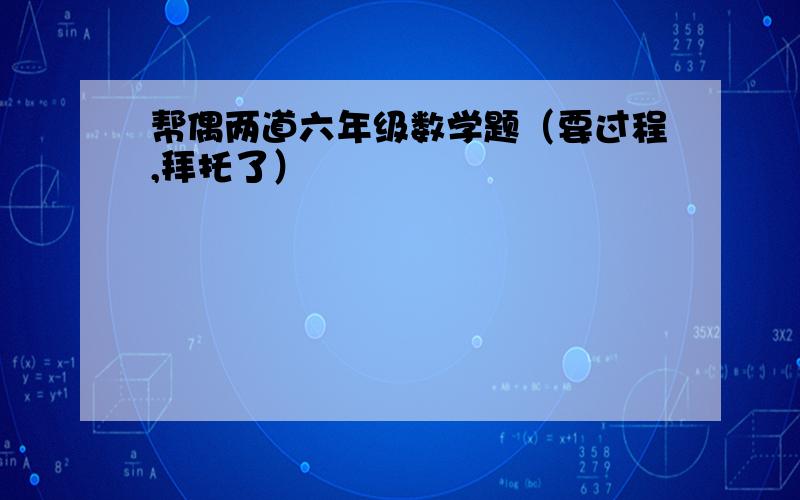 帮偶两道六年级数学题（要过程,拜托了）