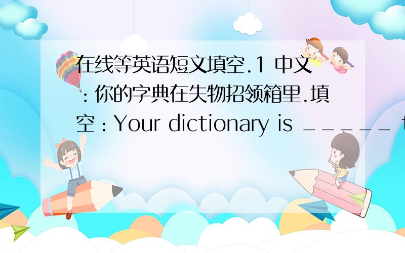 在线等英语短文填空.1 中文：你的字典在失物招领箱里.填空：Your dictionary is _____ the _