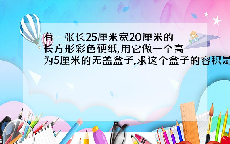 有一张长25厘米宽20厘米的长方形彩色硬纸,用它做一个高为5厘米的无盖盒子,求这个盒子的容积是多少?