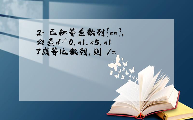 2． 已知等差数列{an},公差d≠0,a1,a5,a17成等比数列,则 /=