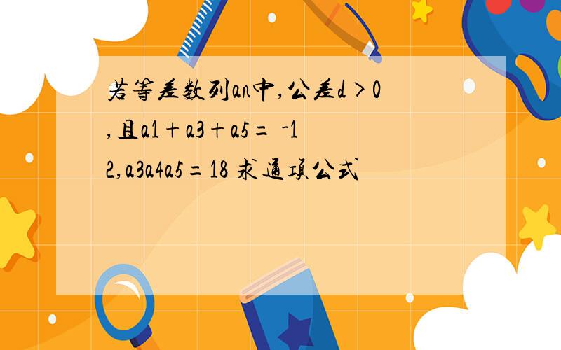 若等差数列an中,公差d>0,且a1+a3+a5= -12,a3a4a5=18 求通项公式