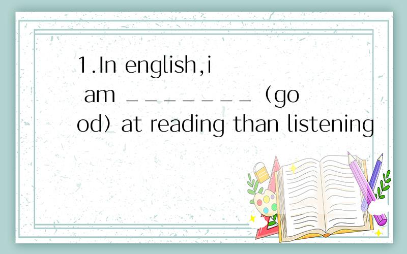 1.In english,i am _______（good）at reading than listening