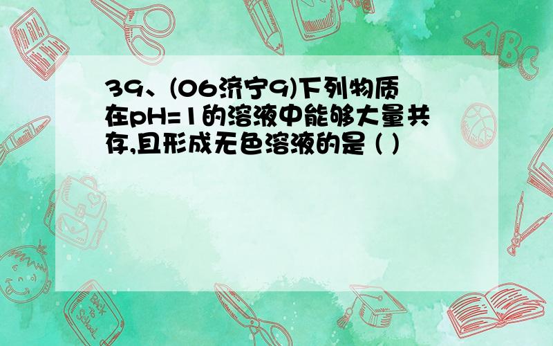 39、(06济宁9)下列物质在pH=1的溶液中能够大量共存,且形成无色溶液的是 ( )