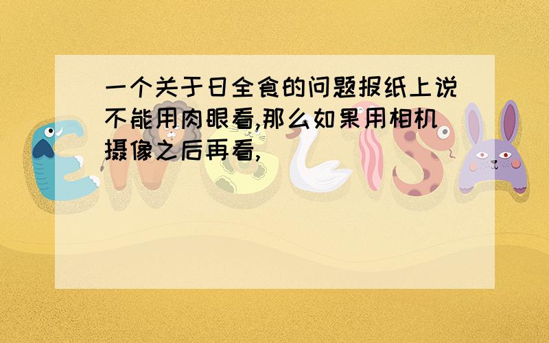 一个关于日全食的问题报纸上说不能用肉眼看,那么如果用相机摄像之后再看,