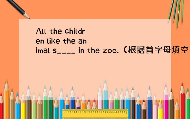 All the children like the animal s____ in the zoo.（根据首字母填空）