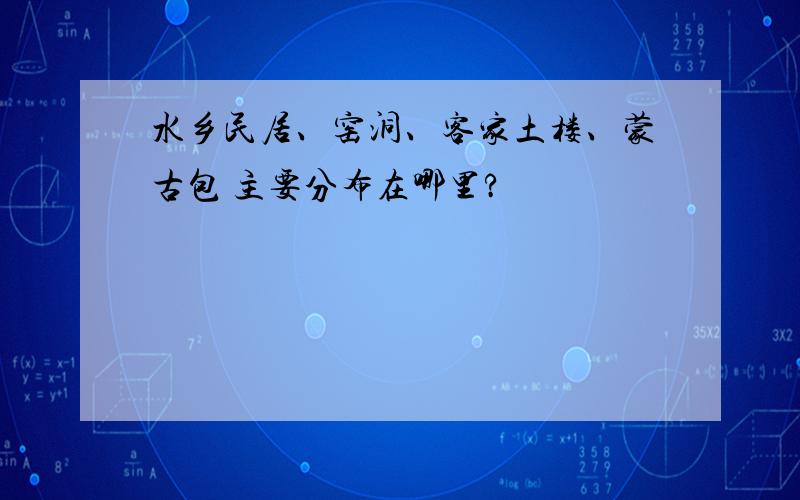 水乡民居、窑洞、客家土楼、蒙古包 主要分布在哪里?