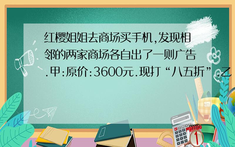 红樱姐姐去商场买手机,发现相邻的两家商场各自出了一则广告.甲:原价:3600元.现打“八五折”.乙：原价3600元,满五