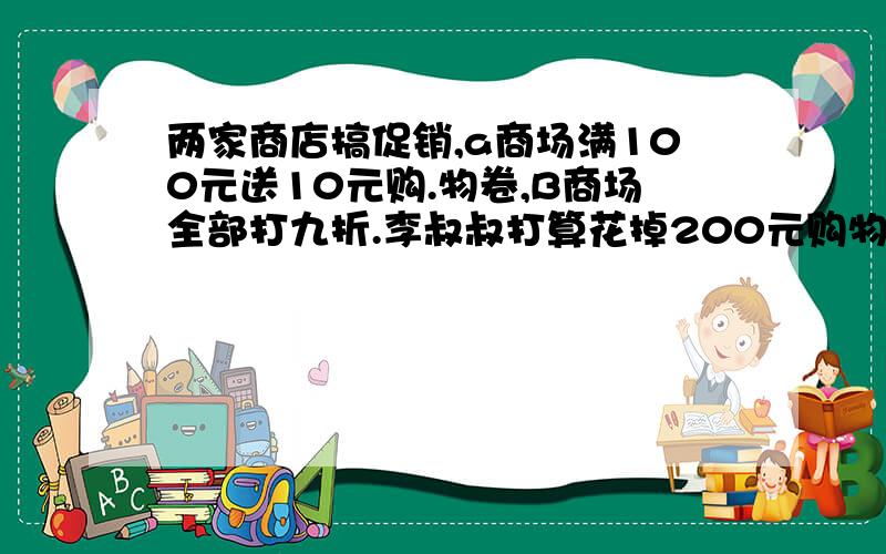 两家商店搞促销,a商场满100元送10元购.物卷,B商场全部打九折.李叔叔打算花掉200元购物卷