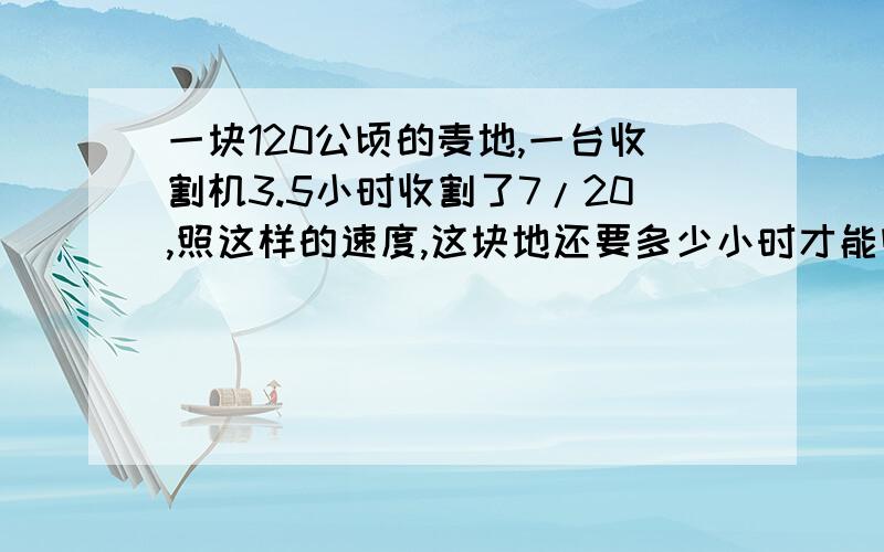 一块120公顷的麦地,一台收割机3.5小时收割了7/20,照这样的速度,这块地还要多少小时才能收割完?（用比例知识解答）