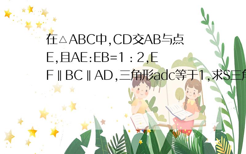 在△ABC中,CD交AB与点E,且AE:EB=1：2,EF‖BC‖AD,三角形adc等于1,求S三角形abc