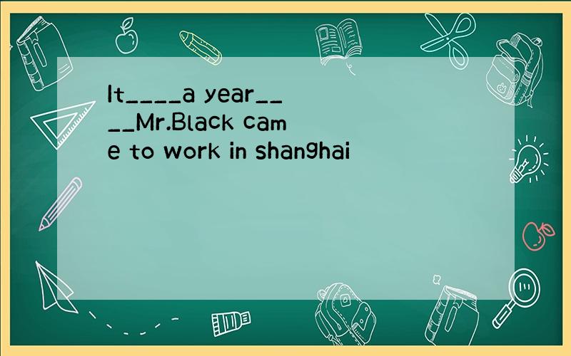 It____a year____Mr.Black came to work in shanghai