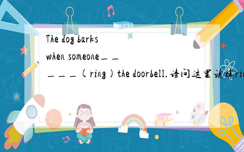 The dog barks when someone_____(ring)the doorbell.请问这里该填ring