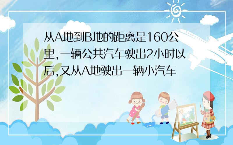 从A地到B地的距离是160公里,一辆公共汽车驶出2小时以后,又从A地驶出一辆小汽车