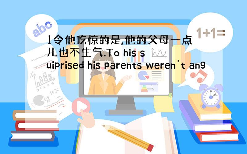 1令他吃惊的是,他的父母一点儿也不生气.To his suiprised his parents weren't ang