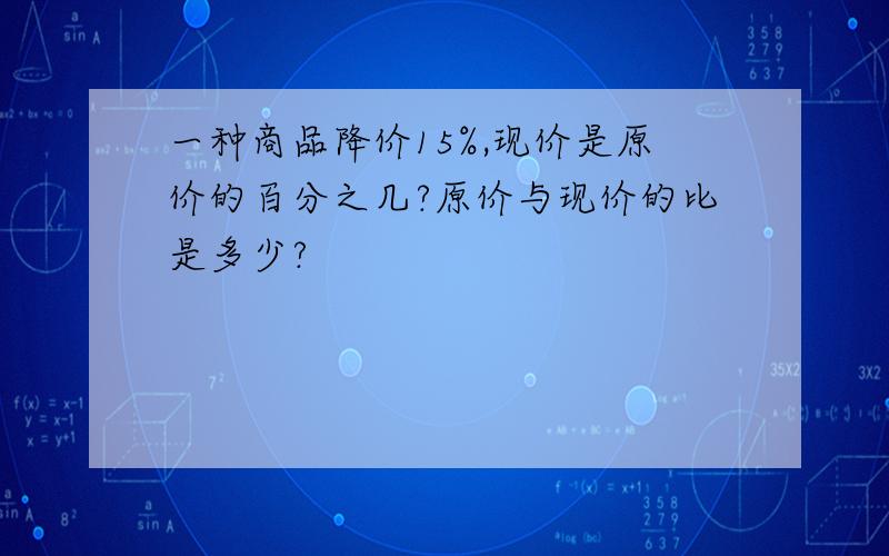 一种商品降价15%,现价是原价的百分之几?原价与现价的比是多少?