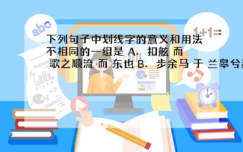 下列句子中划线字的意义和用法不相同的一组是 A．扣舷 而 歌之顺流 而 东也 B．步余马 于 兰皋兮苏子与客泛舟游 于