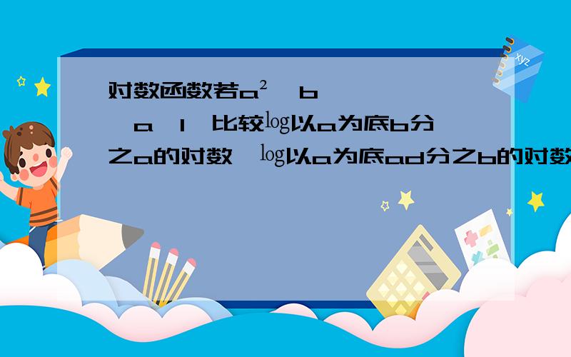 对数函数若a²＞b＞a＞1,比较㏒以a为底b分之a的对数,㏒以a为底ad分之b的对数,㏒以b为底a的对数,㏒以