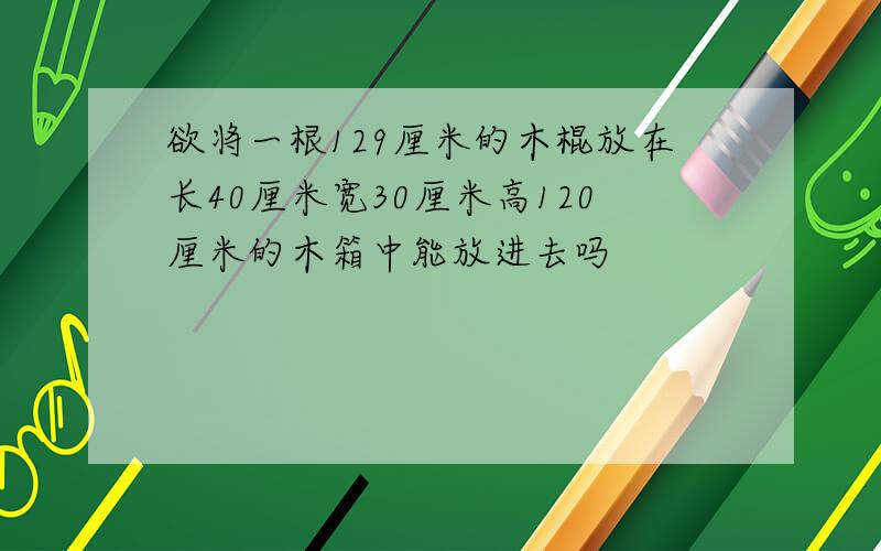 欲将一根129厘米的木棍放在长40厘米宽30厘米高120厘米的木箱中能放进去吗