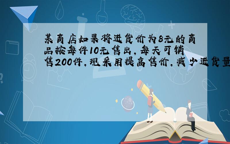 某商店如果将进货价为8元的商品按每件10元售出，每天可销售200件，现采用提高售价，减少进货量的方法增加利润，已知这种商