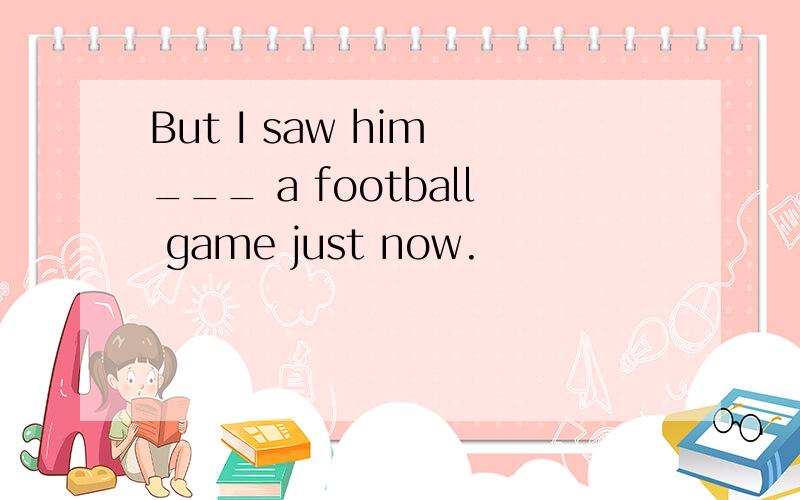 But I saw him ___ a football game just now.