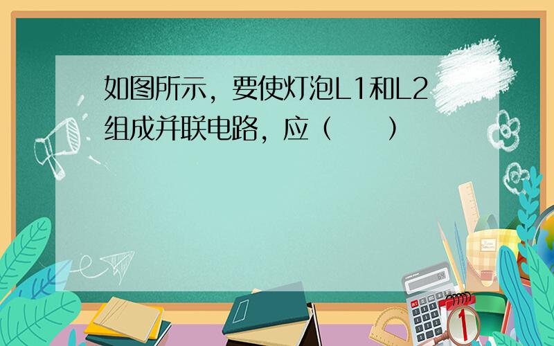 如图所示，要使灯泡L1和L2组成并联电路，应（　　）