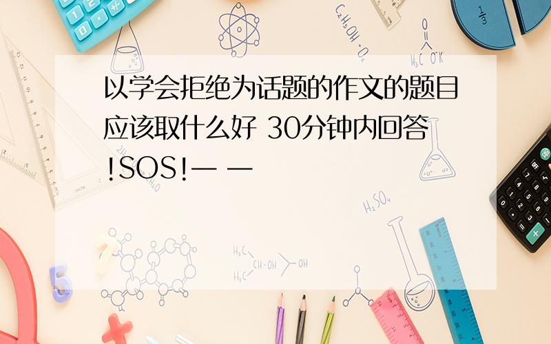 以学会拒绝为话题的作文的题目应该取什么好 30分钟内回答!SOS!— —