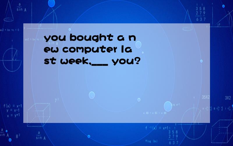 you bought a new computer last week,___ you?